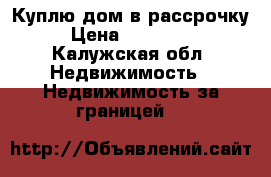 Куплю дом в рассрочку › Цена ­ 800 000 - Калужская обл. Недвижимость » Недвижимость за границей   